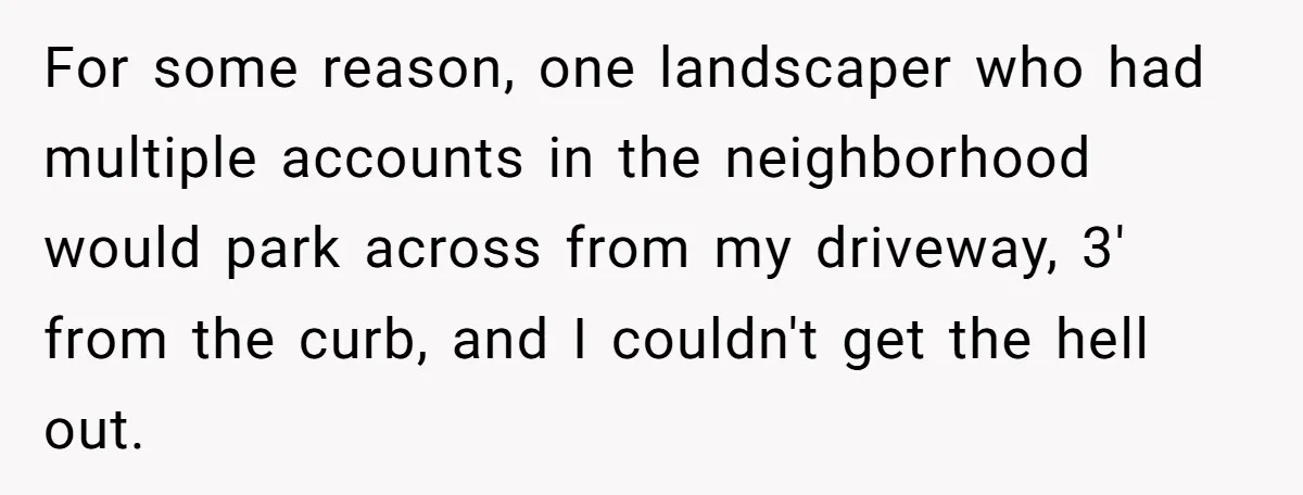 For some reason, one landscaper who had multiple accounts in the neighborhood would park across from my driveway, 3' from the curb, and I couldn't get the hell out.