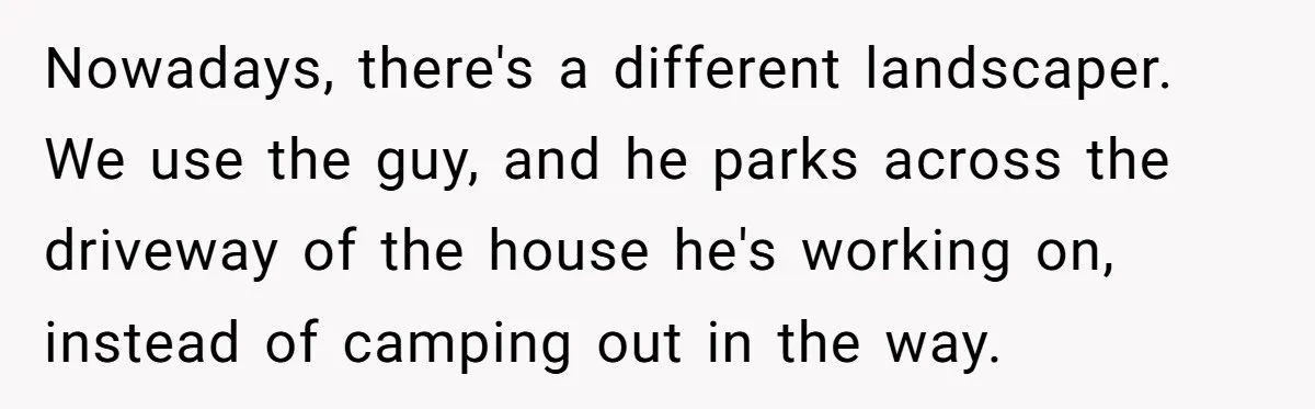 Nowadays, there's a different landscaper. We use the guy, and he parks across the driveway of the house he's working on, instead of camping out in the way.