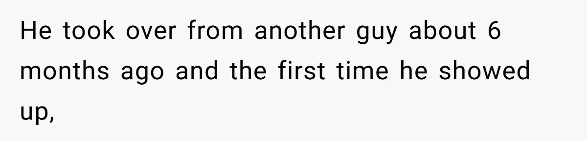 He took over from another guy about 6 months ago and the first time he showed up,