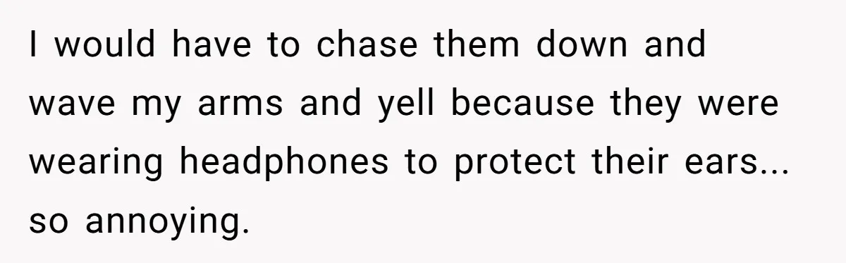 I would have to chase them down and wave my arms and yell because they were wearing headphones to protect their ears... so annoying.