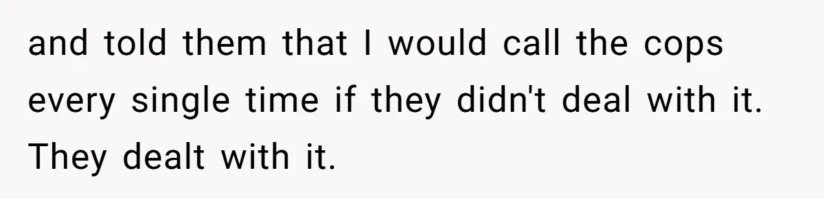 and told them that I would call the cops every single time if they didn't deal with it. They dealt with it.