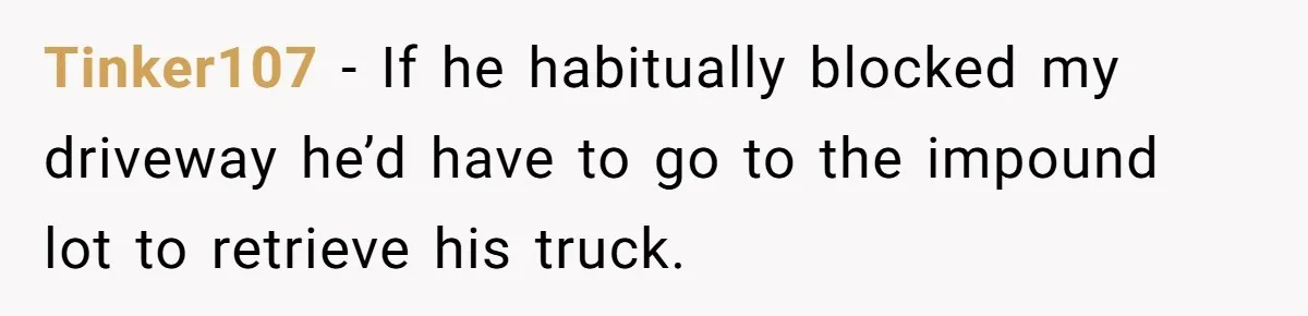 Tinker107 − If he habitually blocked my driveway he’d have to go to the impound lot to retrieve his truck.