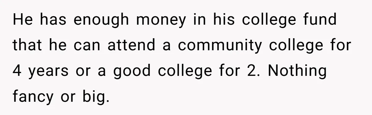 He has enough money in his college fund that he can attend a community college for 4 years or a good college for 2. Nothing fancy or big.