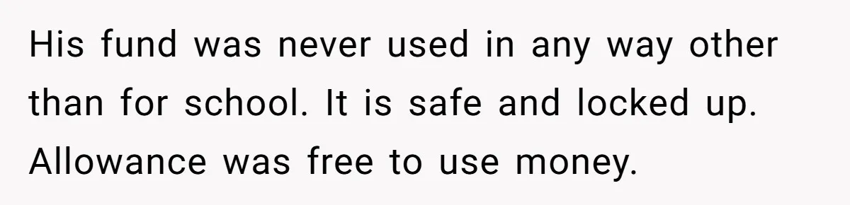 His fund was never used in any way other than for school. It is safe and locked up. Allowance was free to use money.