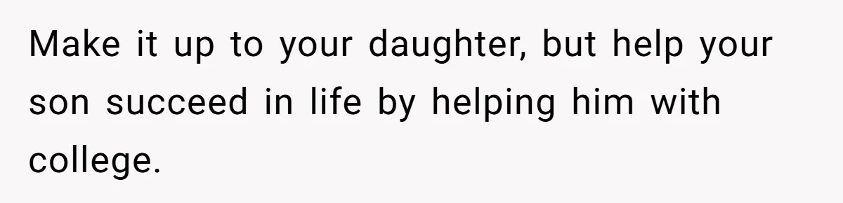 Make it up to your daughter, but help your son succeed in life by helping him with college.