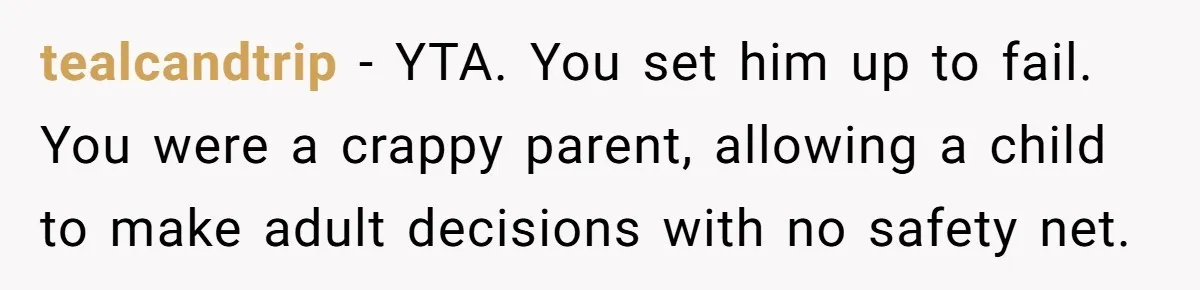 tealcandtrip − YTA. You set him up to fail. You were a crappy parent, allowing a child to make adult decisions with no safety net.