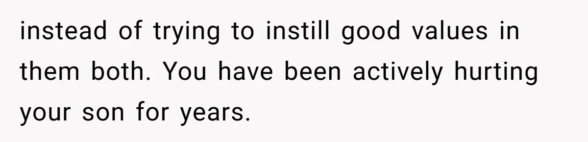 instead of trying to instill good values in them both. You have been actively hurting your son for years.