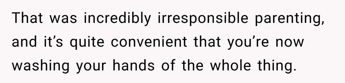 That was incredibly irresponsible parenting, and it’s quite convenient that you’re now washing your hands of the whole thing.