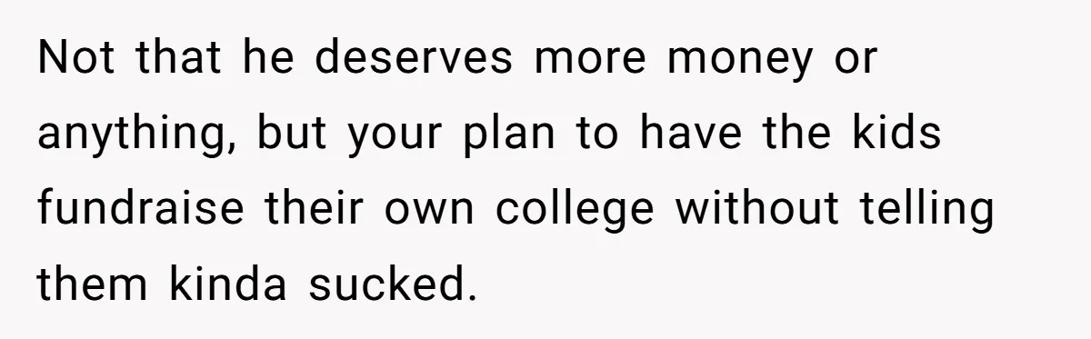 Not that he deserves more money or anything, but your plan to have the kids fundraise their own college without telling them kinda sucked.