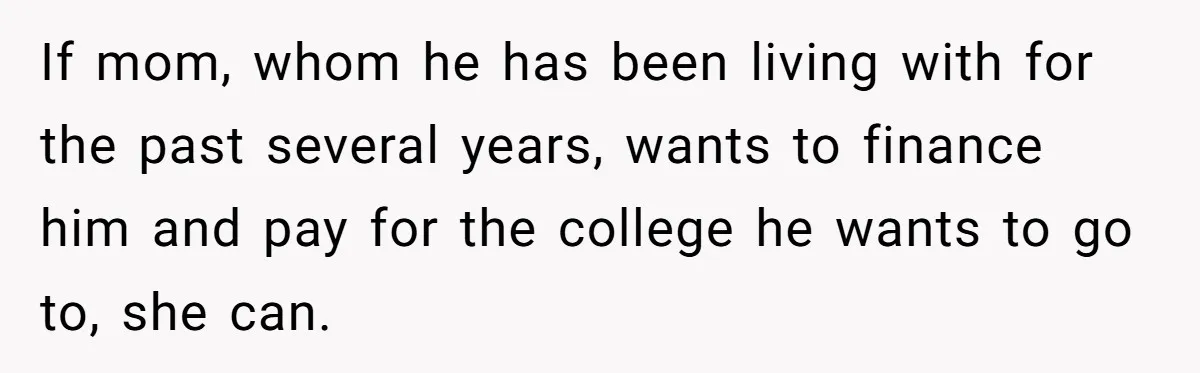 If mom, whom he has been living with for the past several years, wants to finance him and pay for the college he wants to go to, she can.