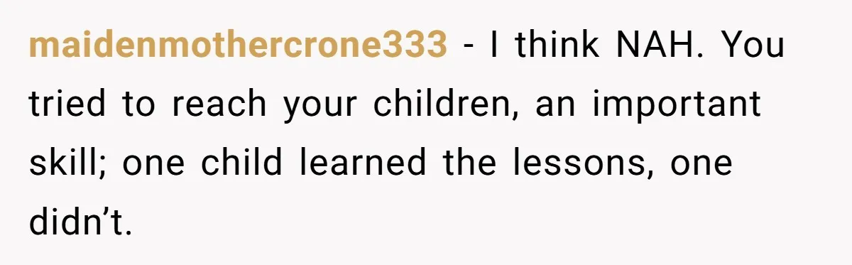 maidenmothercrone333 − I think NAH. You tried to reach your children, an important skill; one child learned the lessons, one didn’t.