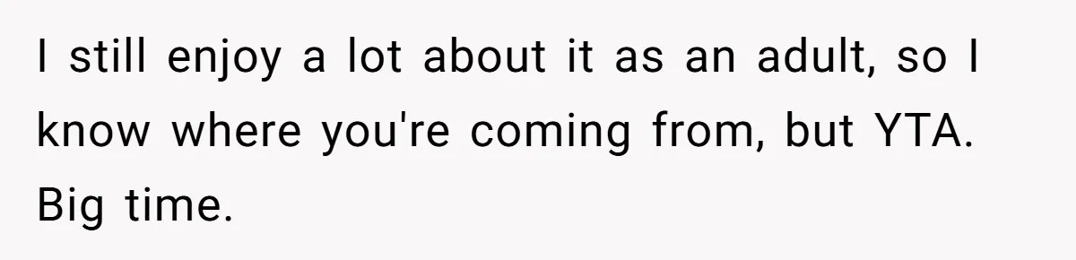I still enjoy a lot about it as an adult, so I know where you're coming from, but YTA. Big time.