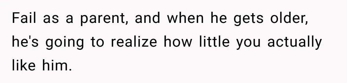 Fail as a parent, and when he gets older, he's going to realize how little you actually like him.