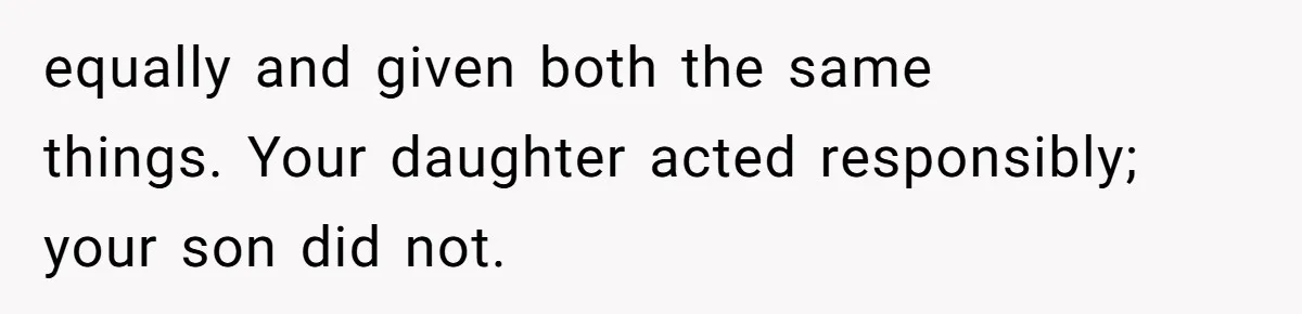 equally and given both the same things. Your daughter acted responsibly; your son did not.