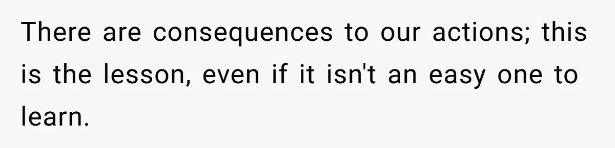 There are consequences to our actions; this is the lesson, even if it isn't an easy one to learn.