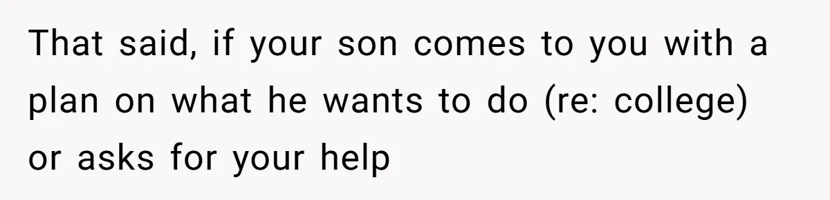 That said, if your son comes to you with a plan on what he wants to do (re: college) or asks for your help