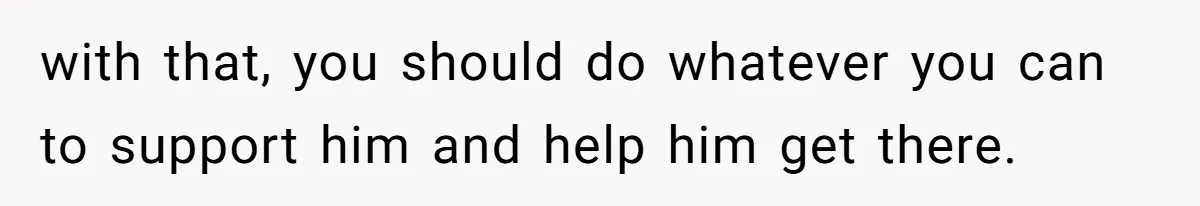 with that, you should do whatever you can to support him and help him get there.
