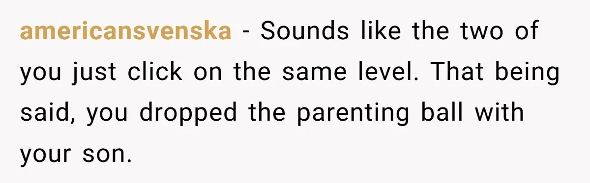 americansvenska − Sounds like the two of you just click on the same level. That being said, you dropped the parenting ball with your son.