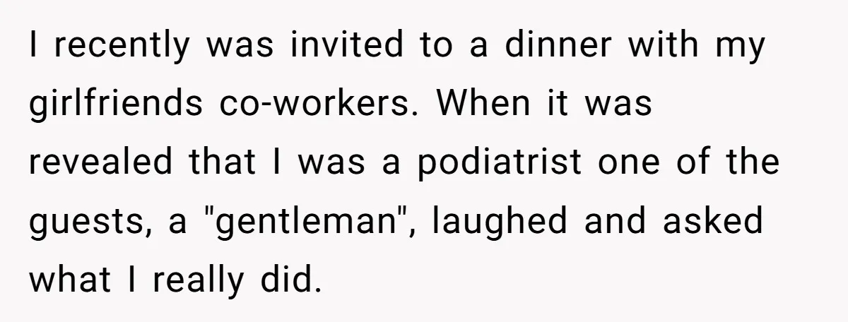 'Foot Doctor' Leaves Dinner Party After Facing Offensive Accusation Of Hidden Personal Motive I recently was invited to a dinner with my girlfriends co-workers. When it was revealed that I was a podiatrist one of the guests, a "gentleman", laughed and asked what...