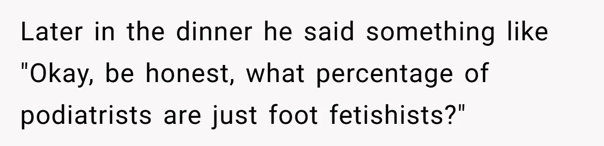 'Foot Doctor' Leaves Dinner Party After Facing Offensive Accusation Of Hidden Personal Motive Later in the dinner he said something like "Okay, be honest, what percentage of podiatrists are just foot fetishists?"