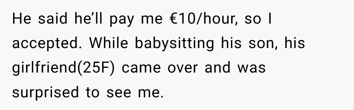 He said he’ll pay me €10/hour, so I accepted. While babysitting his son, his girlfriend(25F) came over and was surprised to see me.