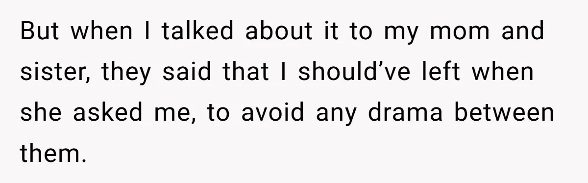 But when I talked about it to my mom and sister, they said that I should’ve left when she asked me, to avoid any drama between them.