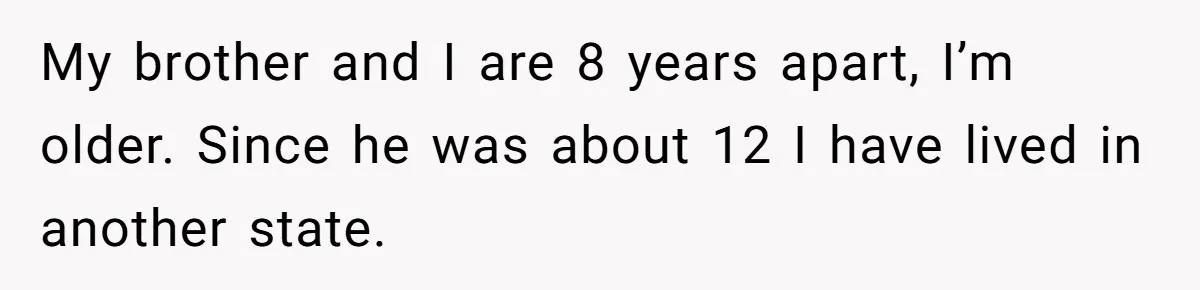 My brother and I are 8 years apart, I’m older. Since he was about 12 I have lived in another state.