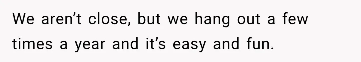 We aren’t close, but we hang out a few times a year and it’s easy and fun.
