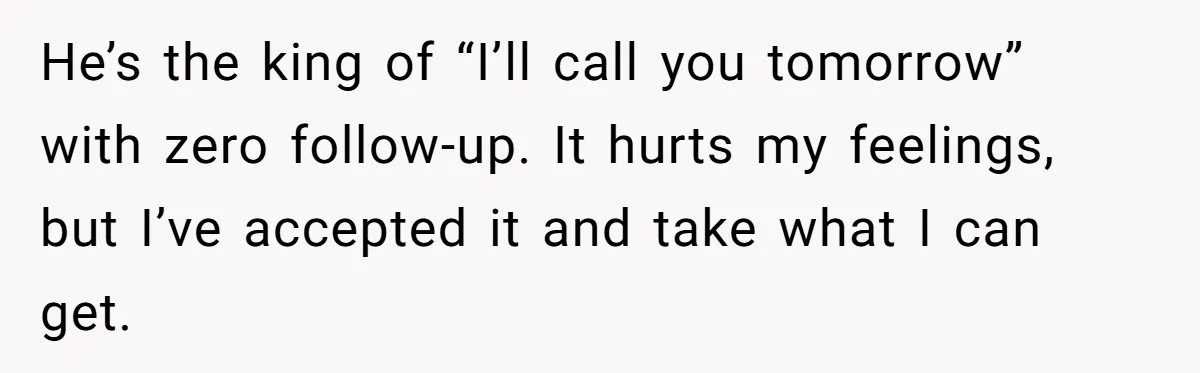 He’s the king of “I’ll call you tomorrow” with zero follow-up. It hurts my feelings, but I’ve accepted it and take what I can get.