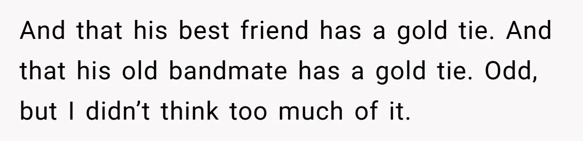 And that his best friend has a gold tie. And that his old bandmate has a gold tie. Odd, but I didn’t think too much of it.