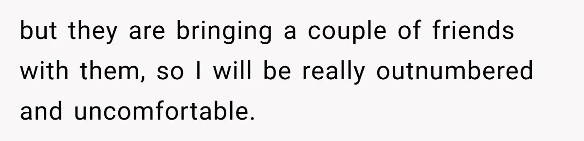 but they are bringing a couple of friends with them, so I will be really outnumbered and uncomfortable.