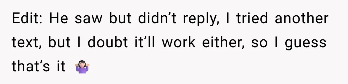 Edit: He saw but didn’t reply, I tried another text, but I doubt it’ll work either, so I guess that’s it 🤷🏻‍♀️