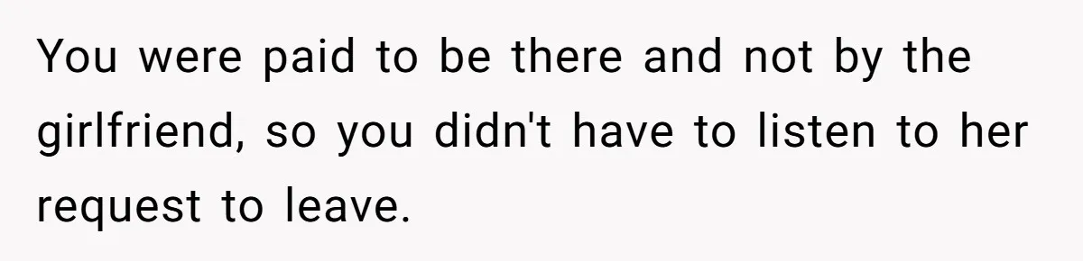 You were paid to be there and not by the girlfriend, so you didn't have to listen to her request to leave.