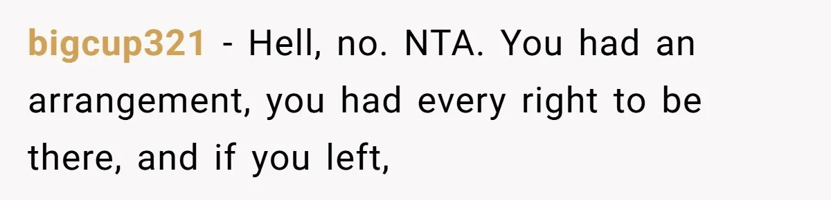 bigcup321 − Hell, no. NTA. You had an arrangement, you had every right to be there, and if you left,