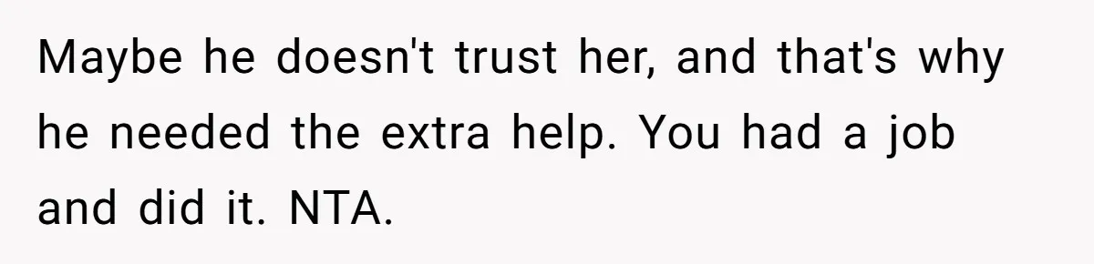 Maybe he doesn't trust her, and that's why he needed the extra help. You had a job and did it. NTA.