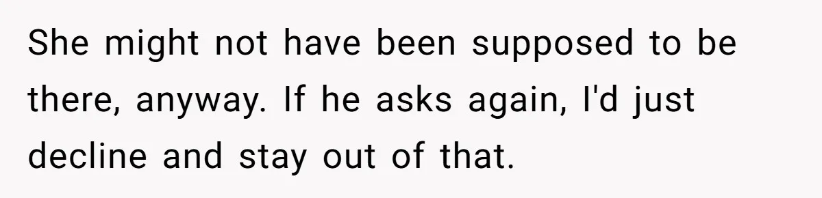 She might not have been supposed to be there, anyway. If he asks again, I'd just decline and stay out of that.