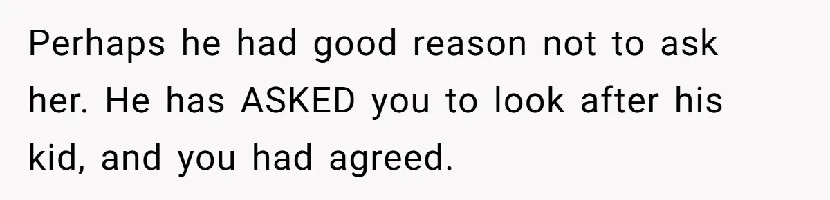 Perhaps he had good reason not to ask her. He has ASKED you to look after his kid, and you had agreed.