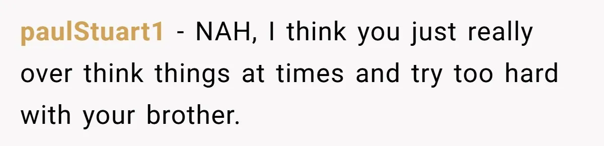 paulStuart1 − NAH, I think you just really over think things at times and try too hard with your brother.