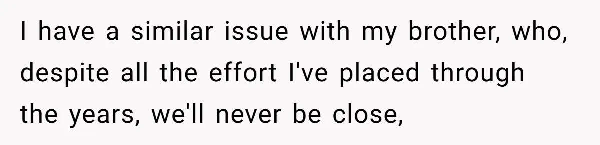 I have a similar issue with my brother, who, despite all the effort I've placed through the years, we'll never be close,
