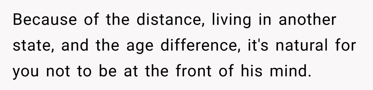 Because of the distance, living in another state, and the age difference, it's natural for you not to be at the front of his mind.