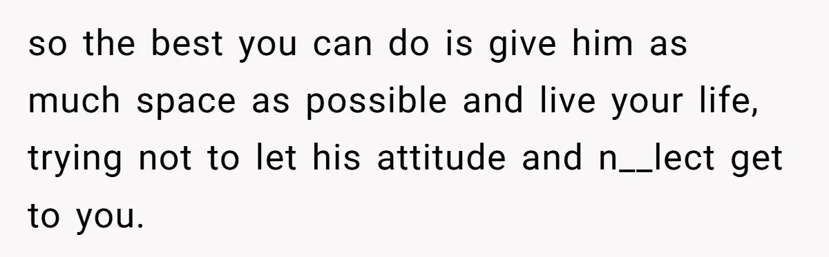 so the best you can do is give him as much space as possible and live your life, trying not to let his attitude and n__lect get to you.