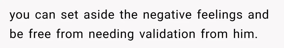 you can set aside the negative feelings and be free from needing validation from him.