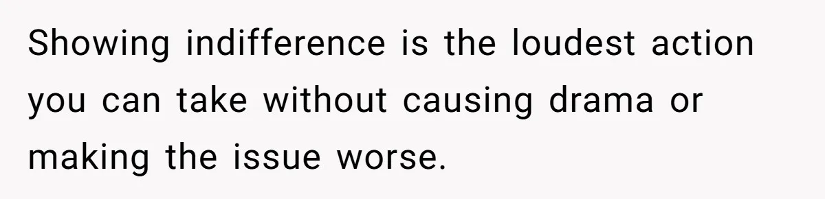 Showing indifference is the loudest action you can take without causing drama or making the issue worse.