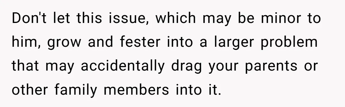 Don't let this issue, which may be minor to him, grow and fester into a larger problem that may accidentally drag your parents or other family members into it.