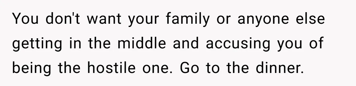 You don't want your family or anyone else getting in the middle and accusing you of being the hostile one. Go to the dinner.