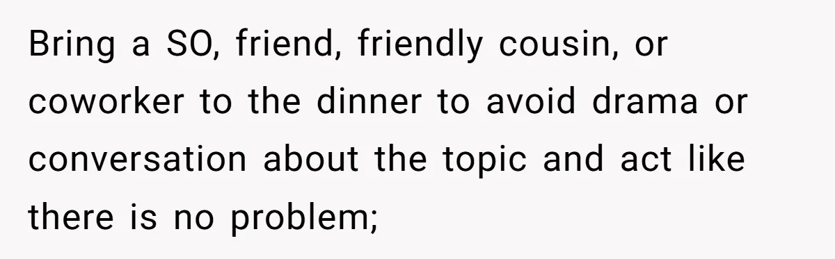 Bring a SO, friend, friendly cousin, or coworker to the dinner to avoid drama or conversation about the topic and act like there is no problem;