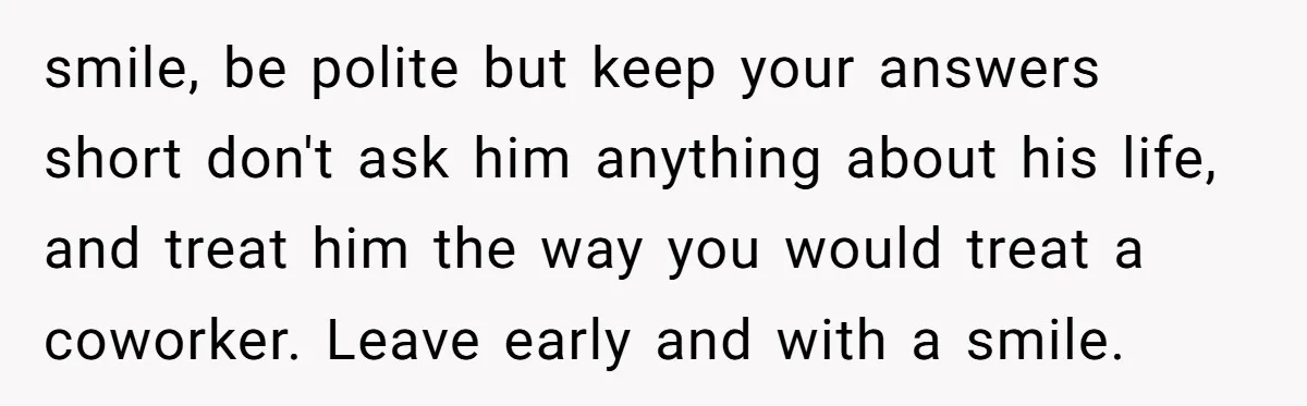 smile, be polite but keep your answers short don't ask him anything about his life, and treat him the way you would treat a coworker. Leave early and with a...