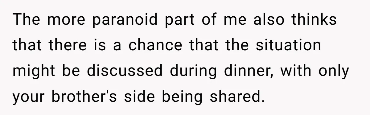 The more paranoid part of me also thinks that there is a chance that the situation might be discussed during dinner, with only your brother's side being shared.