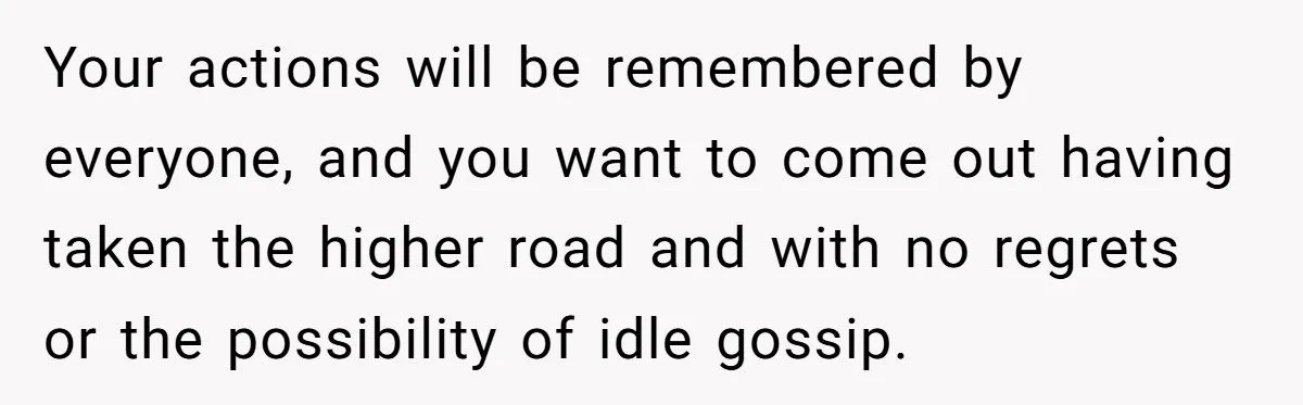 Your actions will be remembered by everyone, and you want to come out having taken the higher road and with no regrets or the possibility of idle gossip.