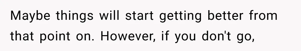 Maybe things will start getting better from that point on. However, if you don't go,
